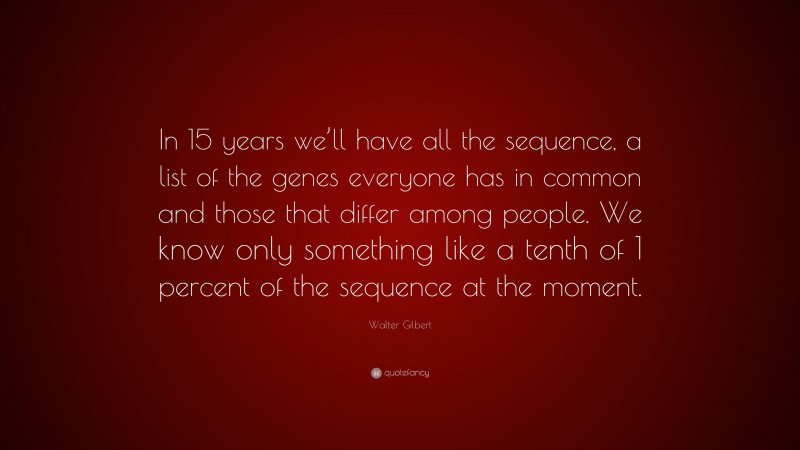 Walter Gilbert Quote: “In 15 years we’ll have all the sequence, a list of the genes everyone has in common and those that differ among people. We know only something like a tenth of 1 percent of the sequence at the moment.”