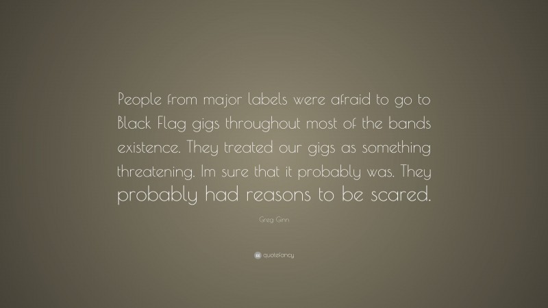 Greg Ginn Quote: “People from major labels were afraid to go to Black Flag gigs throughout most of the bands existence. They treated our gigs as something threatening. Im sure that it probably was. They probably had reasons to be scared.”