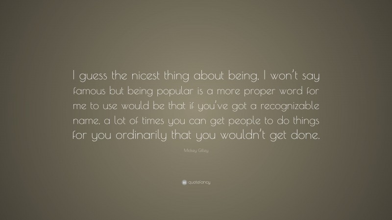 Mickey Gilley Quote: “I guess the nicest thing about being, I won’t say famous but being popular is a more proper word for me to use would be that if you’ve got a recognizable name, a lot of times you can get people to do things for you ordinarily that you wouldn’t get done.”