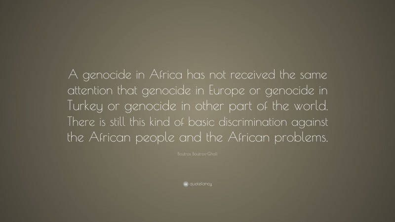 Boutros Boutros-Ghali Quote: “A genocide in Africa has not received the same attention that genocide in Europe or genocide in Turkey or genocide in other part of the world. There is still this kind of basic discrimination against the African people and the African problems.”