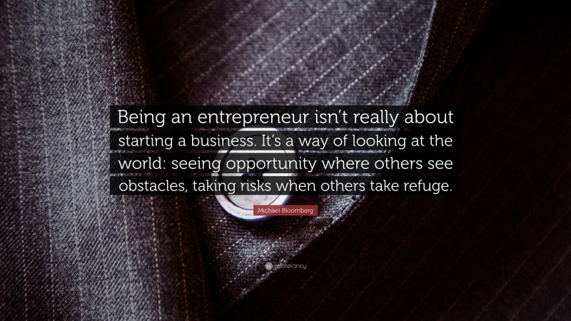 Michael Bloomberg Quote: “Being an entrepreneur isn’t really about starting a business. It’s a way of looking at the world: seeing opportunity where others see obstacles, taking risks when others take refuge.”