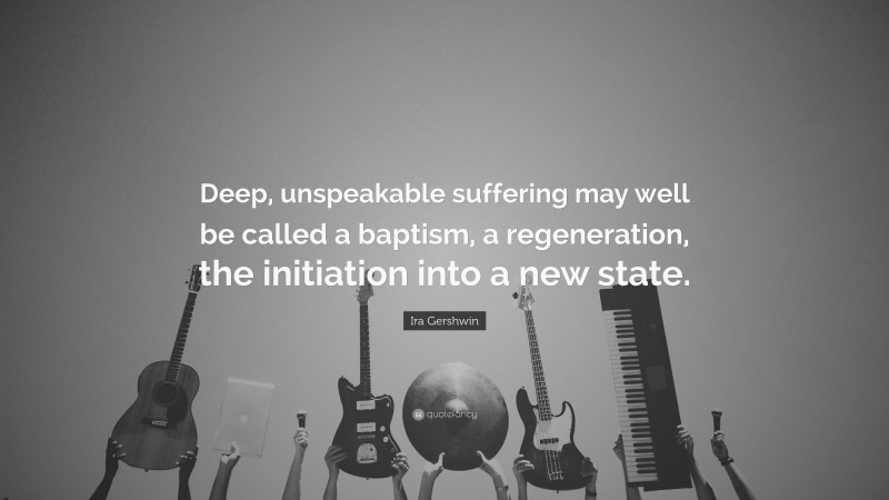 Ira Gershwin Quote: “Deep, unspeakable suffering may well be called a baptism, a regeneration, the initiation into a new state.”