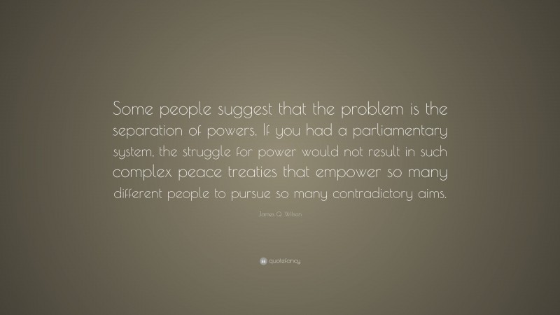 James Q. Wilson Quote: “Some people suggest that the problem is the separation of powers. If you had a parliamentary system, the struggle for power would not result in such complex peace treaties that empower so many different people to pursue so many contradictory aims.”