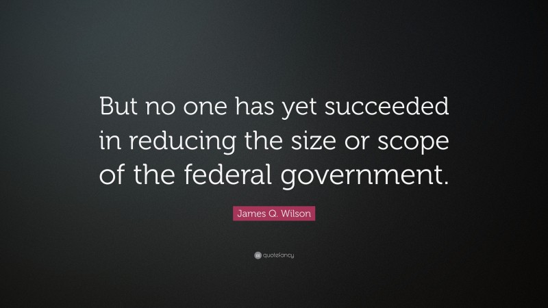 James Q. Wilson Quote: “But no one has yet succeeded in reducing the size or scope of the federal government.”