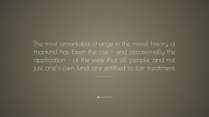 James Q. Wilson Quote: “The most remarkable change in the moral history of mankind has been the rise – and occasionally the application – of the view that all people, and not just one’s own kind, are entitled to fair treatment.”