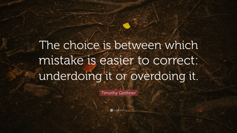 Timothy Geithner Quote: “The choice is between which mistake is easier to correct: underdoing it or overdoing it.”