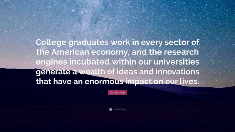 Gordon Gee Quote: “College graduates work in every sector of the American economy, and the research engines incubated within our universities generate a wealth of ideas and innovations that have an enormous impact on our lives.”