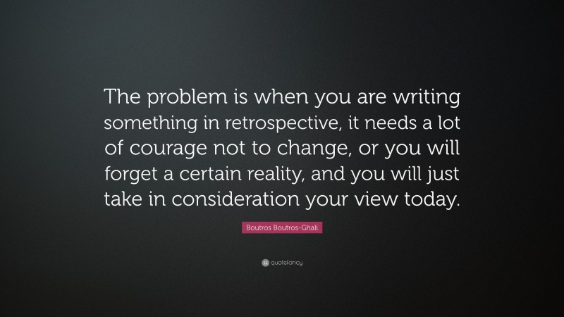 Boutros Boutros-Ghali Quote: “The problem is when you are writing something in retrospective, it needs a lot of courage not to change, or you will forget a certain reality, and you will just take in consideration your view today.”