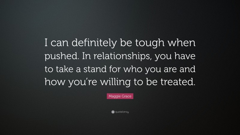 Maggie Grace Quote: “I can definitely be tough when pushed. In relationships, you have to take a stand for who you are and how you’re willing to be treated.”