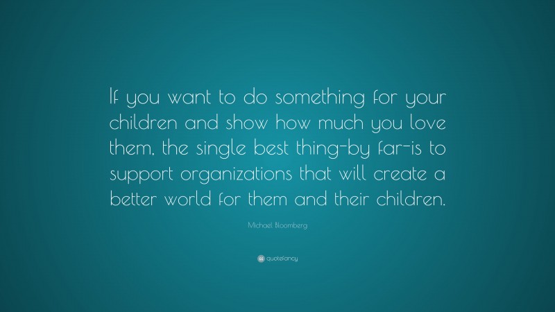 Michael Bloomberg Quote: “If you want to do something for your children and show how much you love them, the single best thing-by far-is to support organizations that will create a better world for them and their children.”