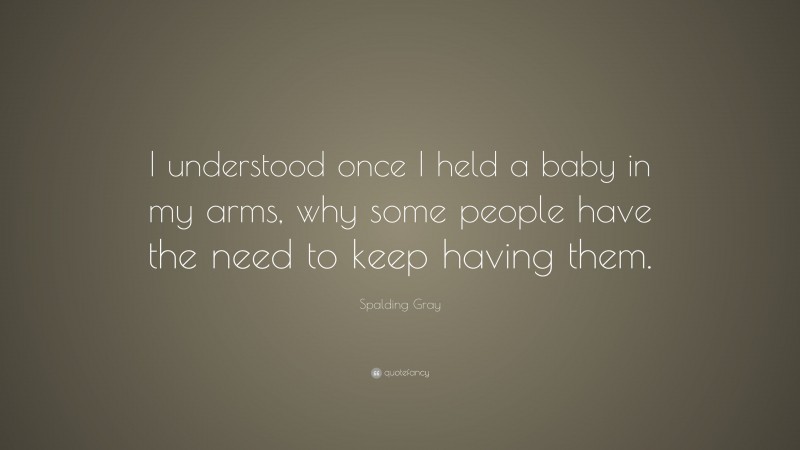 Spalding Gray Quote: “I understood once I held a baby in my arms, why some people have the need to keep having them.”