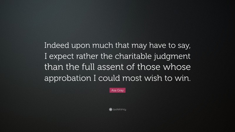 Asa Gray Quote: “Indeed upon much that may have to say, I expect rather the charitable judgment than the full assent of those whose approbation I could most wish to win.”