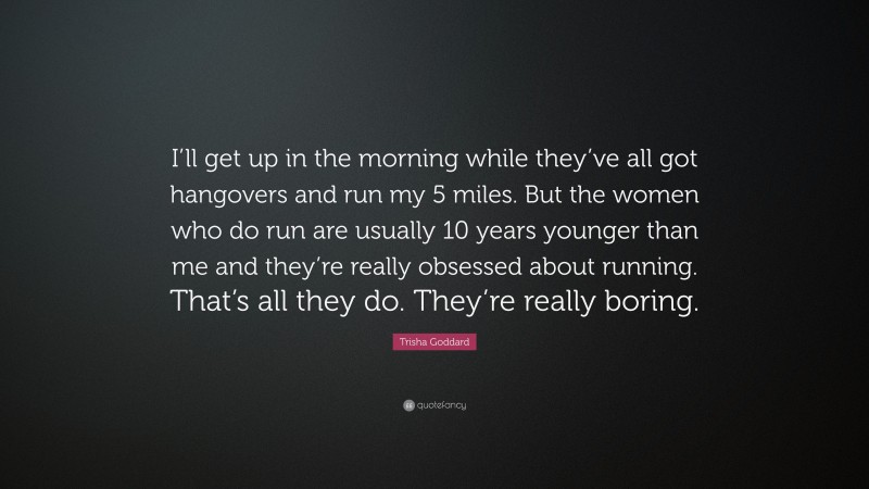 Trisha Goddard Quote: “I’ll get up in the morning while they’ve all got hangovers and run my 5 miles. But the women who do run are usually 10 years younger than me and they’re really obsessed about running. That’s all they do. They’re really boring.”