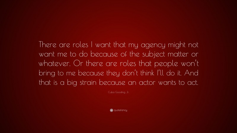 Cuba Gooding, Jr. Quote: “There are roles I want that my agency might not want me to do because of the subject matter or whatever. Or there are roles that people won’t bring to me because they don’t think I’ll do it. And that is a big strain because an actor wants to act.”