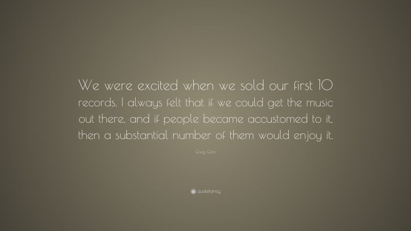 Greg Ginn Quote: “We were excited when we sold our first 10 records. I always felt that if we could get the music out there, and if people became accustomed to it, then a substantial number of them would enjoy it.”