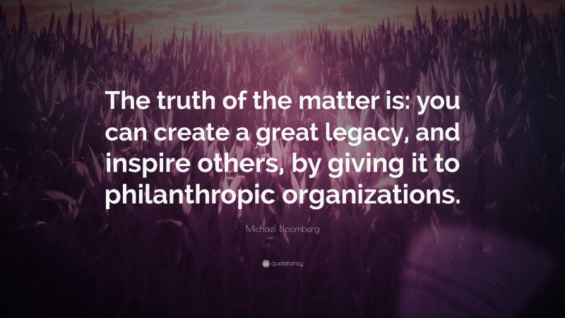 Michael Bloomberg Quote: “The truth of the matter is: you can create a great legacy, and inspire others, by giving it to philanthropic organizations.”