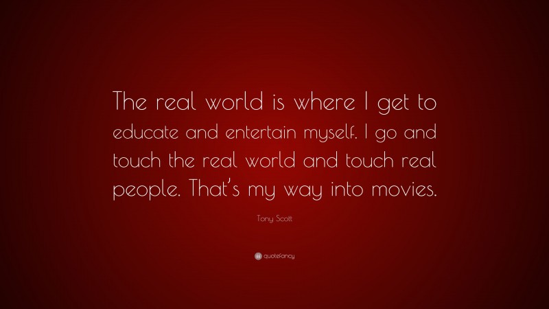 Tony Scott Quote: “The real world is where I get to educate and entertain myself. I go and touch the real world and touch real people. That’s my way into movies.”