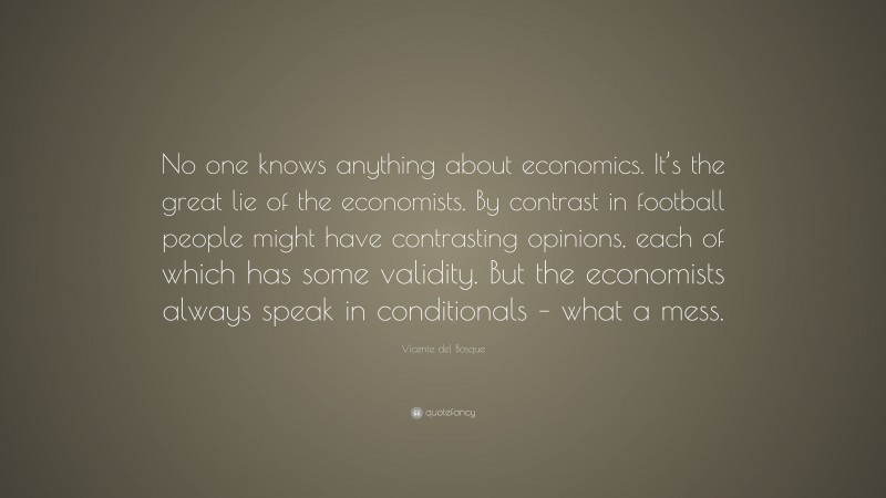 Vicente del Bosque Quote: “No one knows anything about economics. It’s the great lie of the economists. By contrast in football people might have contrasting opinions, each of which has some validity. But the economists always speak in conditionals – what a mess.”