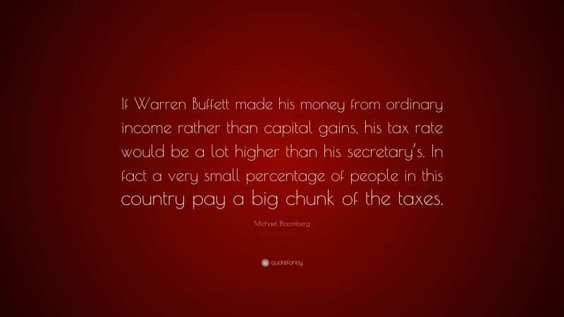 Michael Bloomberg Quote: “If Warren Buffett made his money from ordinary income rather than capital gains, his tax rate would be a lot higher than his secretary’s. In fact a very small percentage of people in this country pay a big chunk of the taxes.”