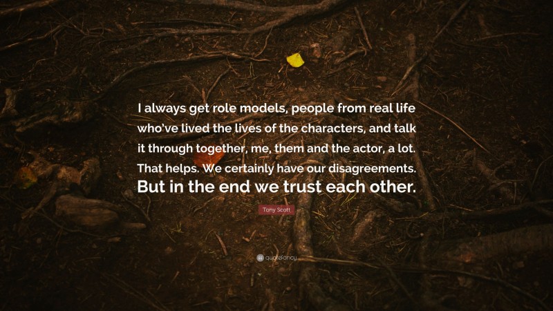 Tony Scott Quote: “I always get role models, people from real life who’ve lived the lives of the characters, and talk it through together, me, them and the actor, a lot. That helps. We certainly have our disagreements. But in the end we trust each other.”