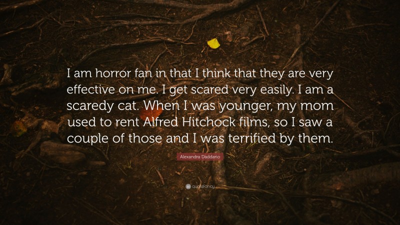Alexandra Daddario Quote: “I am horror fan in that I think that they are very effective on me. I get scared very easily. I am a scaredy cat. When I was younger, my mom used to rent Alfred Hitchock films, so I saw a couple of those and I was terrified by them.”