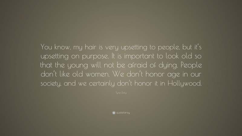 Tyne Daly Quote: “You know, my hair is very upsetting to people, but it’s upsetting on purpose. It is important to look old so that the young will not be afraid of dying. People don’t like old women. We don’t honor age in our society, and we certainly don’t honor it in Hollywood.”