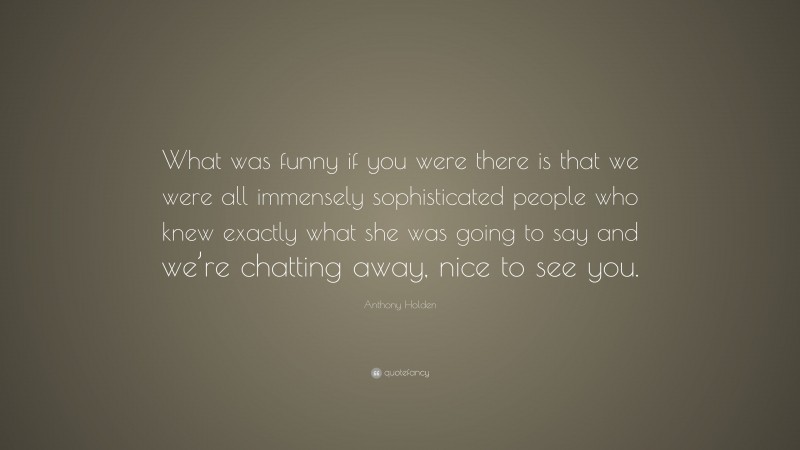 Anthony Holden Quote: “What was funny if you were there is that we were all immensely sophisticated people who knew exactly what she was going to say and we’re chatting away, nice to see you.”