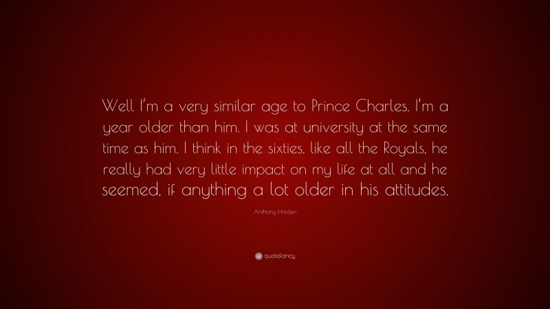 Anthony Holden Quote: “Well I’m a very similar age to Prince Charles. I’m a year older than him. I was at university at the same time as him. I think in the sixties, like all the Royals, he really had very little impact on my life at all and he seemed, if anything a lot older in his attitudes.”