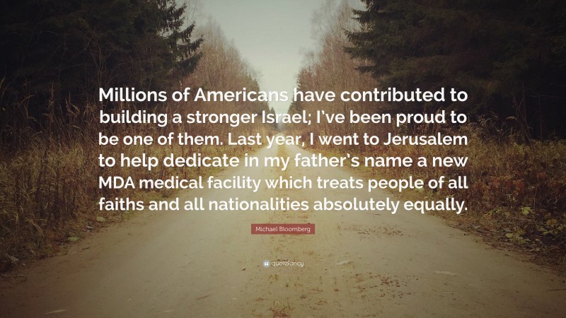 Michael Bloomberg Quote: “Millions of Americans have contributed to building a stronger Israel; I’ve been proud to be one of them. Last year, I went to Jerusalem to help dedicate in my father’s name a new MDA medical facility which treats people of all faiths and all nationalities absolutely equally.”