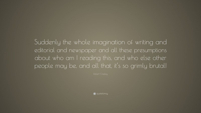Robert Creeley Quote: “Suddenly the whole imagination of writing and editorial and newspaper and all these presumptions about who am I reading this, and who else other people may be, and all that, it’s so grimly brutal!”
