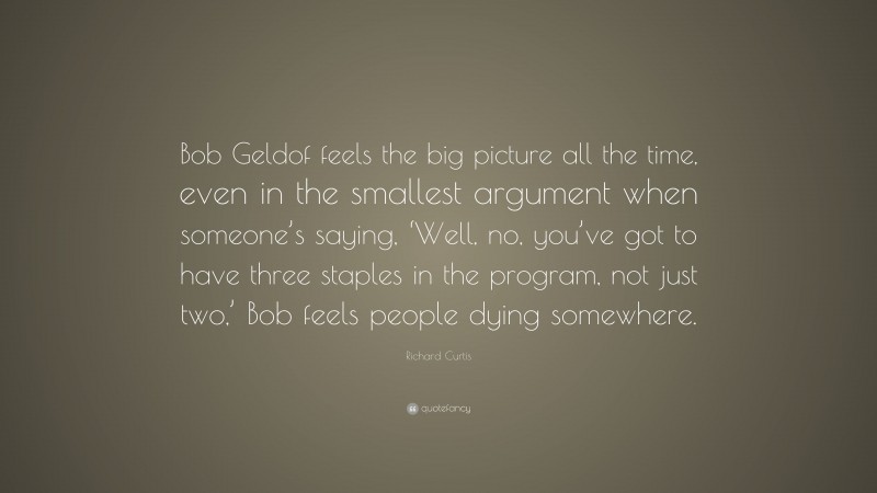 Richard Curtis Quote: “Bob Geldof feels the big picture all the time, even in the smallest argument when someone’s saying, ‘Well, no, you’ve got to have three staples in the program, not just two,’ Bob feels people dying somewhere.”