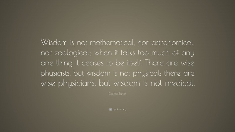 George Sarton Quote: “Wisdom is not mathematical, nor astronomical, nor zoological; when it talks too much of any one thing it ceases to be itself. There are wise physicists, but wisdom is not physical; there are wise physicians, but wisdom is not medical.”