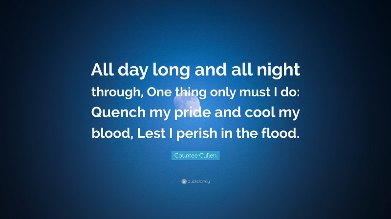 Countee Cullen Quote: “All day long and all night through, One thing only must I do: Quench my pride and cool my blood, Lest I perish in the flood.”