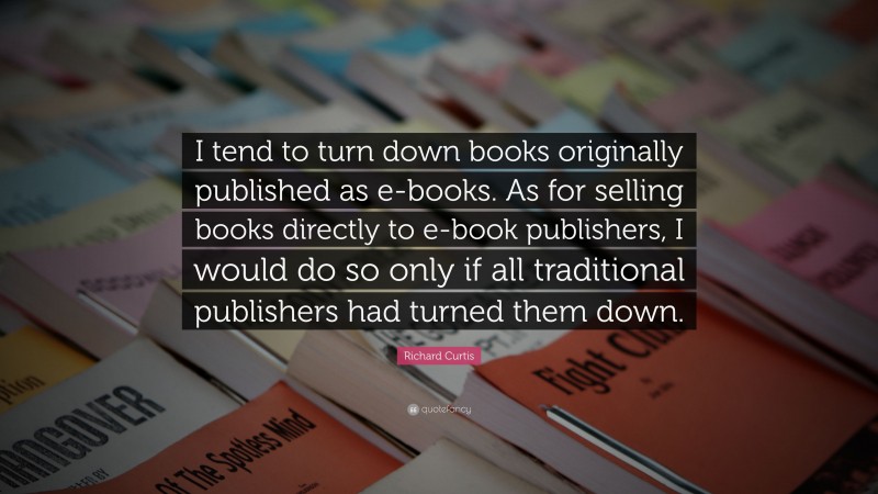 Richard Curtis Quote: “I tend to turn down books originally published as e-books. As for selling books directly to e-book publishers, I would do so only if all traditional publishers had turned them down.”