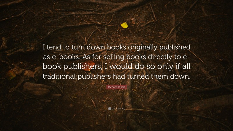 Richard Curtis Quote: “I tend to turn down books originally published as e-books. As for selling books directly to e-book publishers, I would do so only if all traditional publishers had turned them down.”