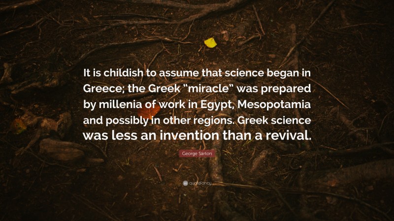 George Sarton Quote: “It is childish to assume that science began in Greece; the Greek “miracle” was prepared by millenia of work in Egypt, Mesopotamia and possibly in other regions. Greek science was less an invention than a revival.”