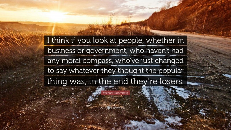 Michael Bloomberg Quote: “I think if you look at people, whether in business or government, who haven’t had any moral compass, who’ve just changed to say whatever they thought the popular thing was, in the end they’re losers.”
