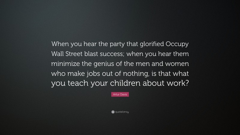 Artur Davis Quote: “When you hear the party that glorified Occupy Wall Street blast success; when you hear them minimize the genius of the men and women who make jobs out of nothing, is that what you teach your children about work?”