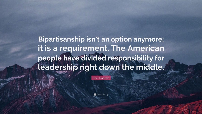 Tom Daschle Quote: “Bipartisanship isn’t an option anymore; it is a requirement. The American people have divided responsibility for leadership right down the middle.”