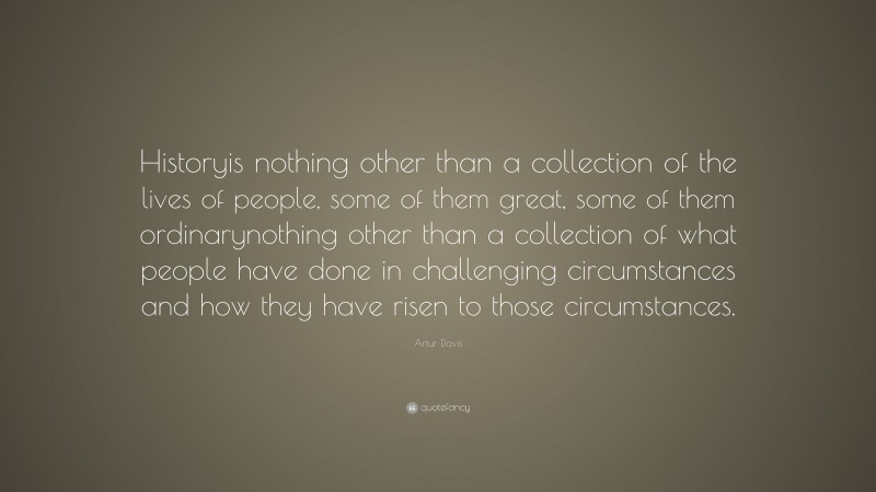 Artur Davis Quote: “Historyis nothing other than a collection of the lives of people, some of them great, some of them ordinarynothing other than a collection of what people have done in challenging circumstances and how they have risen to those circumstances.”