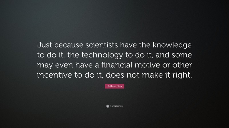 Nathan Deal Quote: “Just because scientists have the knowledge to do it, the technology to do it, and some may even have a financial motive or other incentive to do it, does not make it right.”