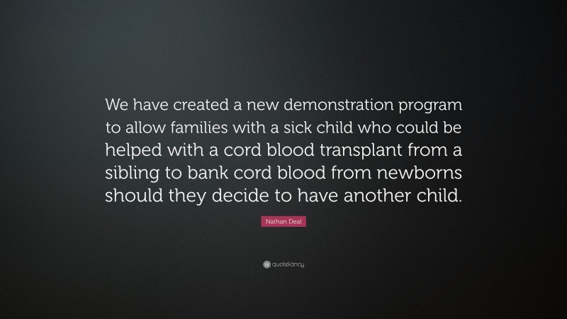 Nathan Deal Quote: “We have created a new demonstration program to allow families with a sick child who could be helped with a cord blood transplant from a sibling to bank cord blood from newborns should they decide to have another child.”