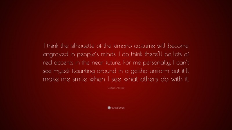 Colleen Atwood Quote: “I think the silhouette of the kimono costume will become engraved in people’s minds. I do think there’ll be lots of red accents in the near future. For me personally, I can’t see myself flaunting around in a geisha uniform but it’ll make me smile when I see what others do with it.”