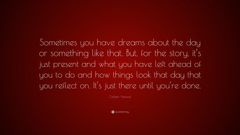 Colleen Atwood Quote: “Sometimes you have dreams about the day or something like that. But, for the story, it’s just present and what you have left ahead of you to do and how things look that day that you reflect on. It’s just there until you’re done.”