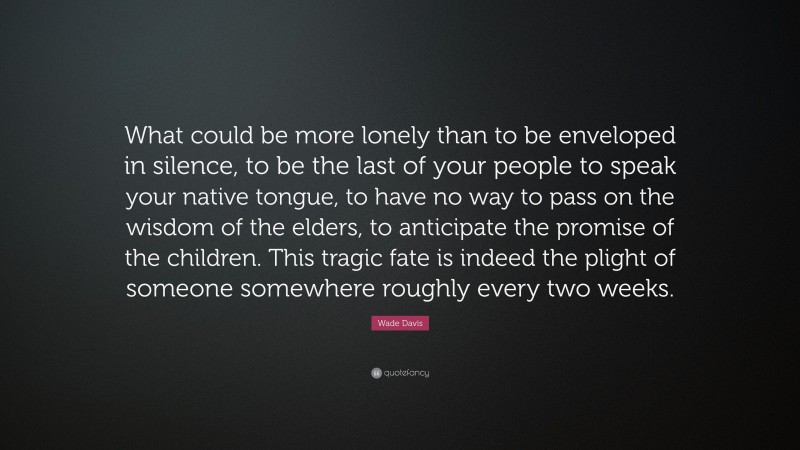 Wade Davis Quote: “What could be more lonely than to be enveloped in silence, to be the last of your people to speak your native tongue, to have no way to pass on the wisdom of the elders, to anticipate the promise of the children. This tragic fate is indeed the plight of someone somewhere roughly every two weeks.”