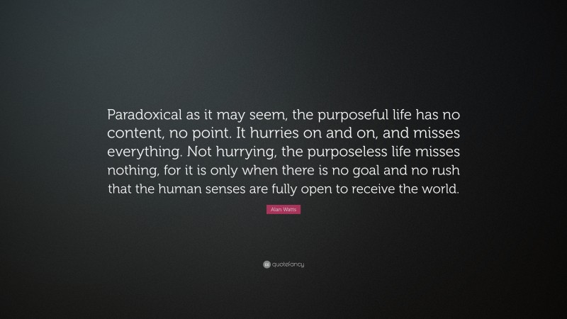 Alan Watts Quote: “Paradoxical as it may seem, the purposeful life has no content, no point. It hurries on and on, and misses everything. Not hurrying, the purposeless life misses nothing, for it is only when there is no goal and no rush that the human senses are fully open to receive the world.”