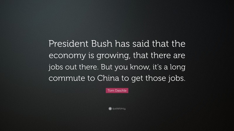 Tom Daschle Quote: “President Bush has said that the economy is growing, that there are jobs out there. But you know, it’s a long commute to China to get those jobs.”