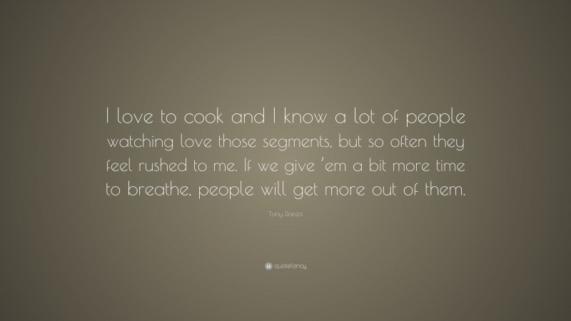 Tony Danza Quote: “I love to cook and I know a lot of people watching love those segments, but so often they feel rushed to me. If we give ’em a bit more time to breathe, people will get more out of them.”