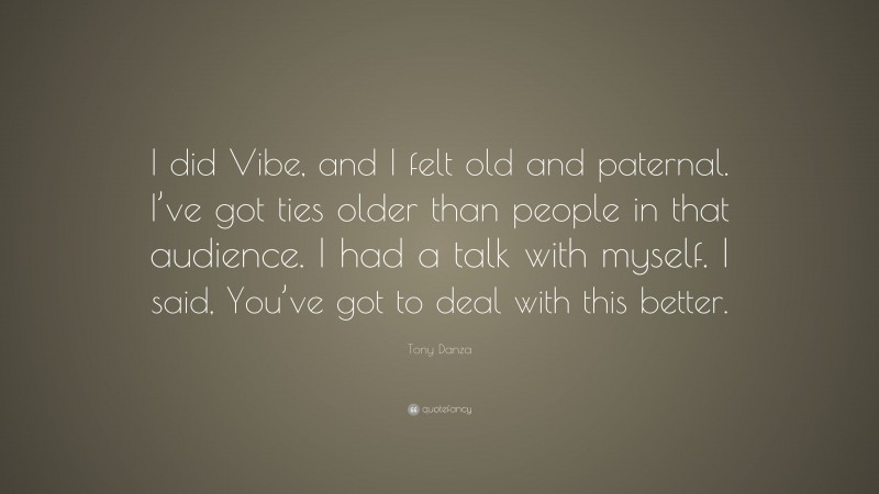 Tony Danza Quote: “I did Vibe, and I felt old and paternal. I’ve got ties older than people in that audience. I had a talk with myself. I said, You’ve got to deal with this better.”