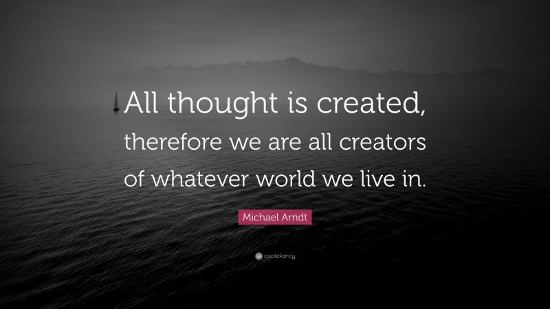 Michael Arndt Quote: “All thought is created, therefore we are all creators of whatever world we live in.”